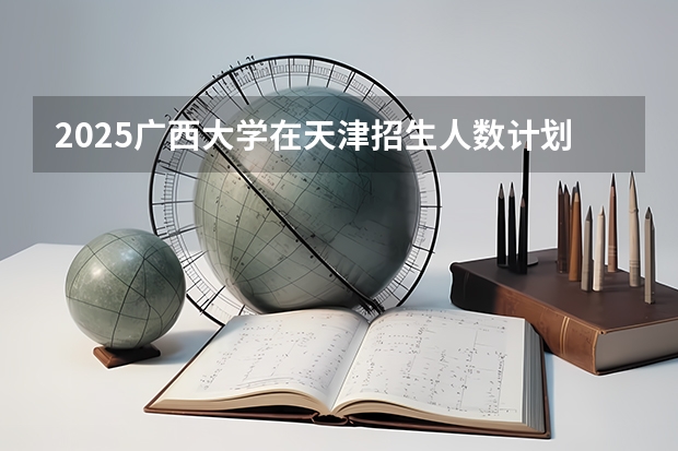 2025广西大学在天津招生人数计划预测