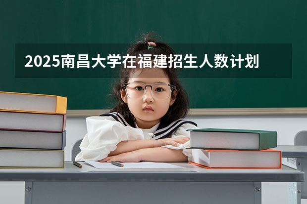 2025南昌大学在福建招生人数计划预测
