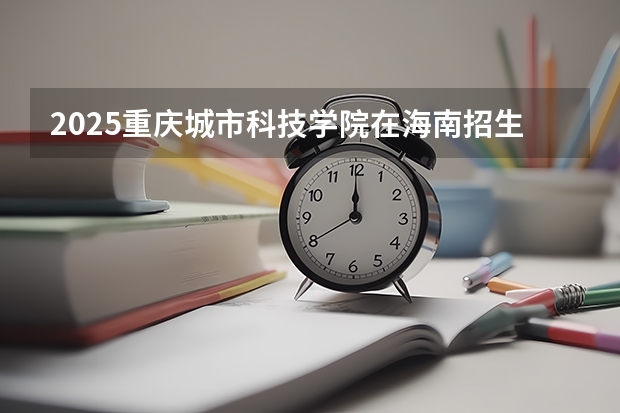 2025重庆城市科技学院在海南招生人数计划预测