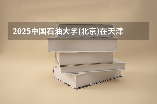 2025中国石油大学(北京)在天津招生人数计划预测