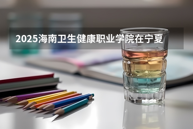2025海南卫生健康职业学院在宁夏招生人数计划预测