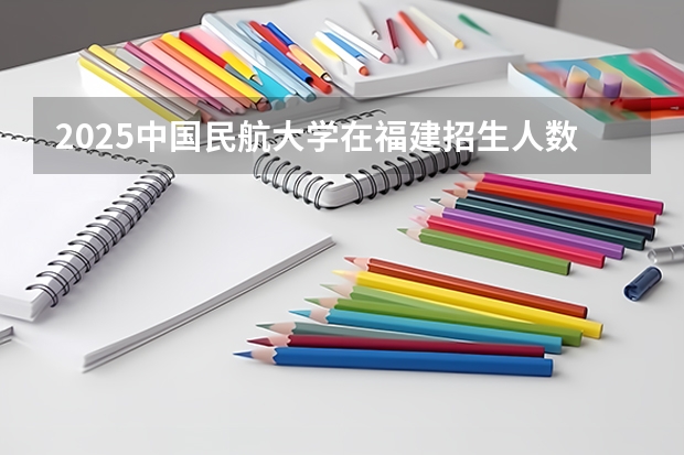 2025中国民航大学在福建招生人数计划预测