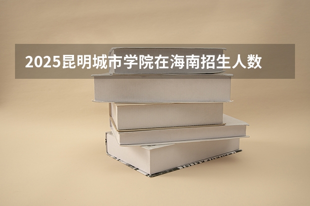 2025昆明城市学院在海南招生人数计划预测