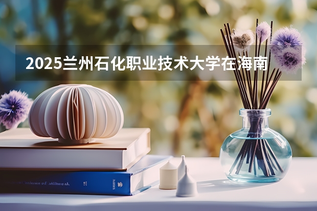 2025兰州石化职业技术大学在海南招生人数计划预测