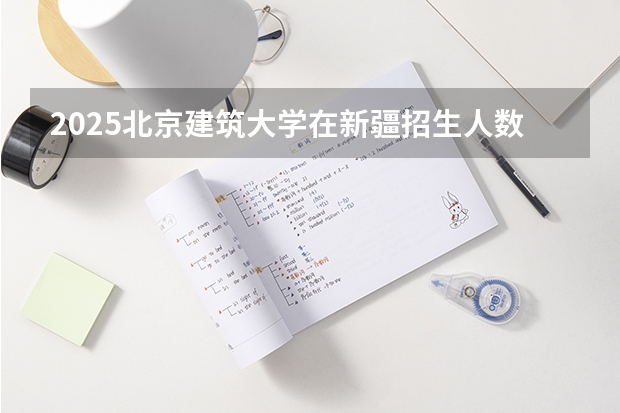 2025北京建筑大学在新疆招生人数计划预测