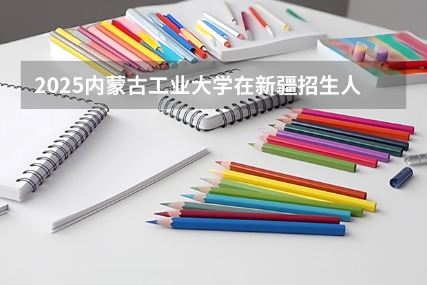 2025内蒙古工业大学在新疆招生人数计划预测