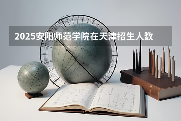 2025安阳师范学院在天津招生人数计划预测