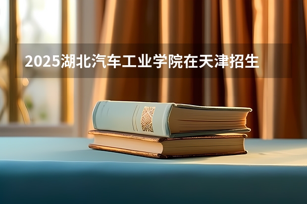 2025湖北汽车工业学院在天津招生人数计划预测