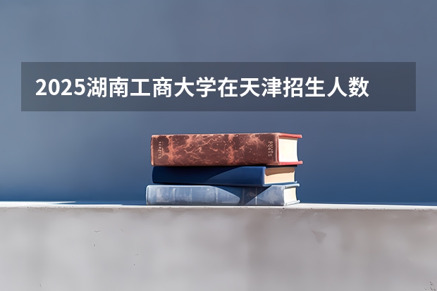 2025湖南工商大学在天津招生人数计划预测