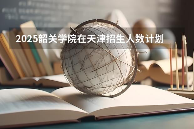 2025韶关学院在天津招生人数计划预测
