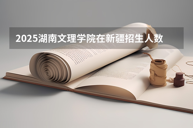 2025湖南文理学院在新疆招生人数计划预测