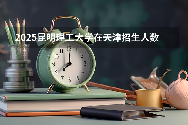 2025昆明理工大学在天津招生人数计划预测