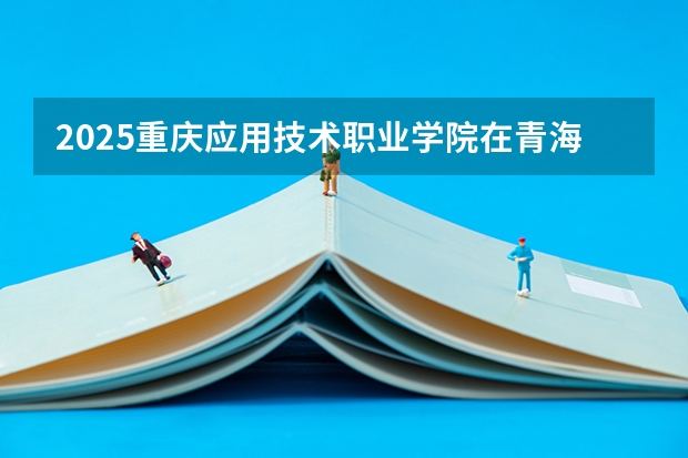 2025重庆应用技术职业学院在青海招生人数计划预测