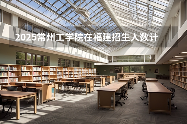 2025常州工学院在福建招生人数计划预测