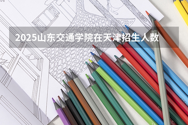2025山东交通学院在天津招生人数计划预测