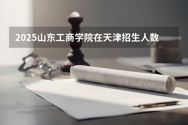 2025山东工商学院在天津招生人数计划预测