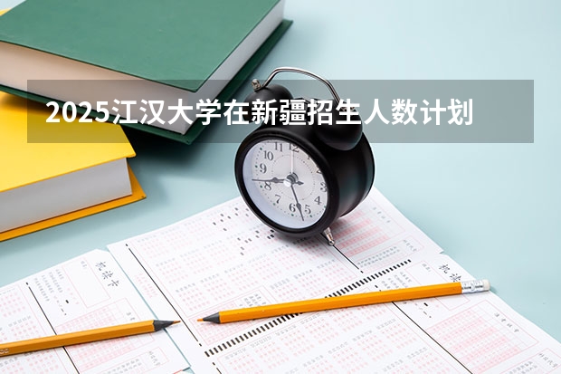 2025江汉大学在新疆招生人数计划预测