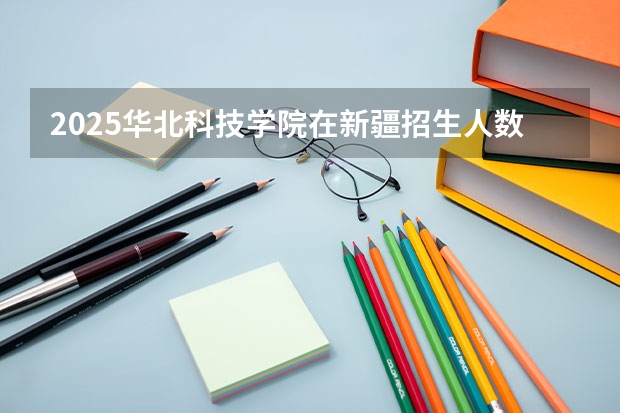 2025华北科技学院在新疆招生人数计划预测