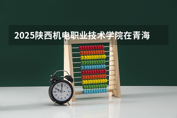 2025陕西机电职业技术学院在青海招生人数计划预测