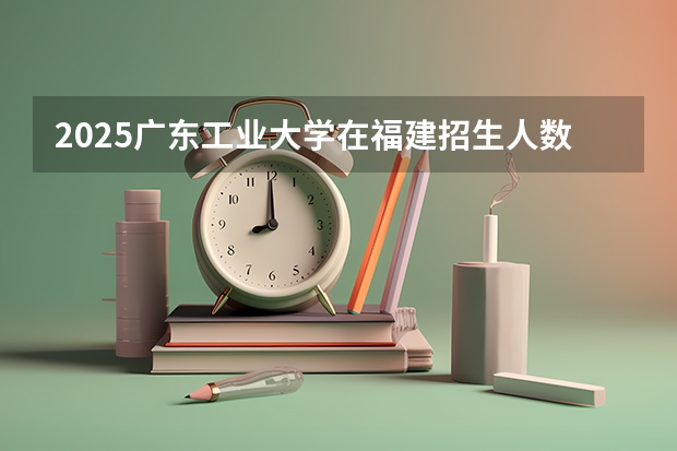 2025广东工业大学在福建招生人数计划预测
