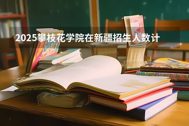 2025攀枝花学院在新疆招生人数计划预测