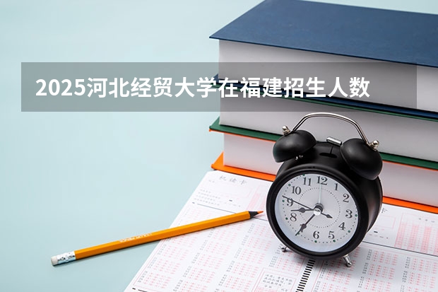2025河北经贸大学在福建招生人数计划预测