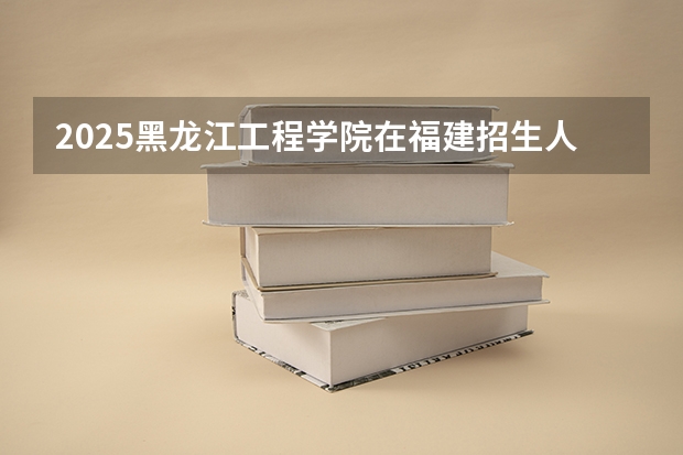 2025黑龙江工程学院在福建招生人数计划预测