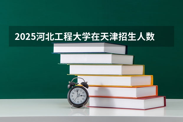 2025河北工程大学在天津招生人数计划预测
