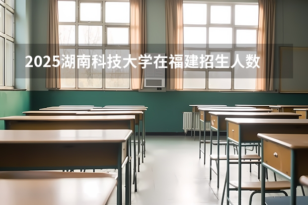 2025湖南科技大学在福建招生人数计划预测
