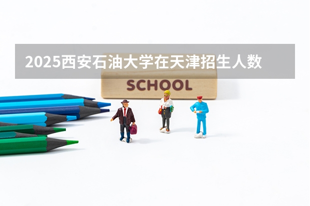 2025西安石油大学在天津招生人数计划预测
