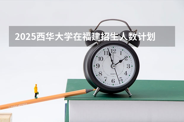 2025西华大学在福建招生人数计划预测