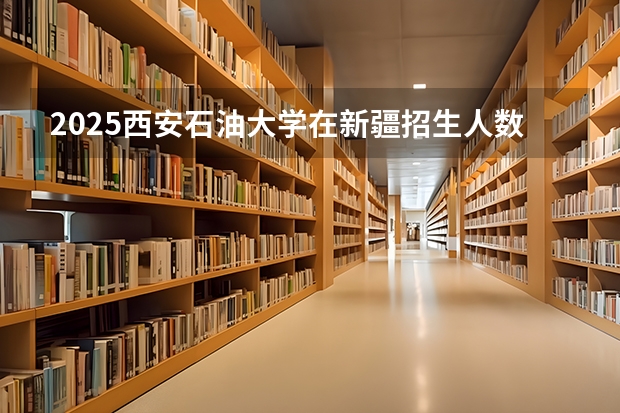 2025西安石油大学在新疆招生人数计划预测