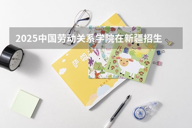 2025中国劳动关系学院在新疆招生人数计划预测