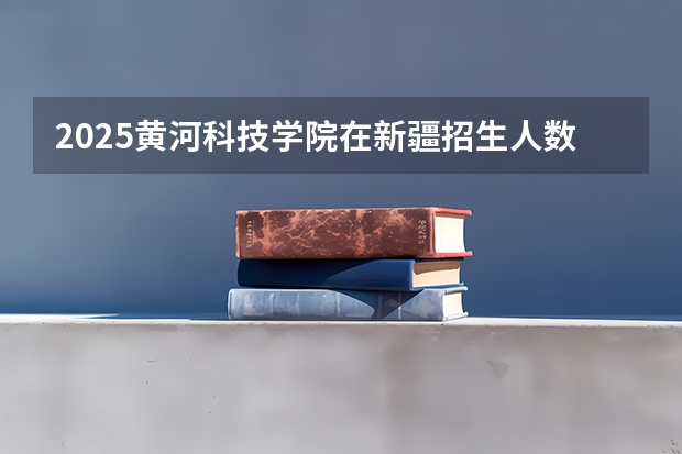 2025黄河科技学院在新疆招生人数计划预测