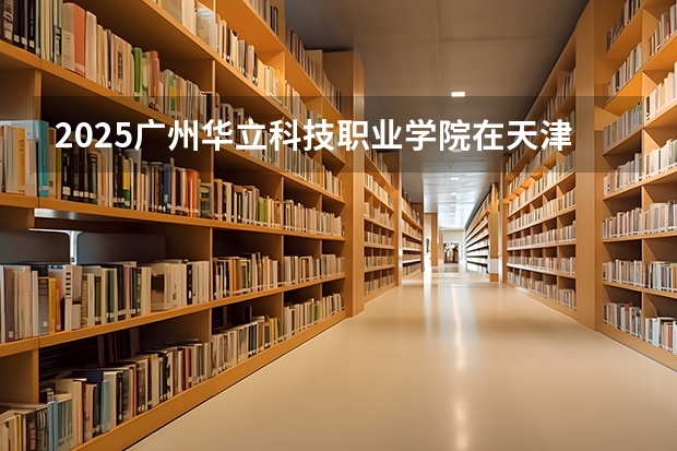 2025广州华立科技职业学院在天津招生人数计划预测