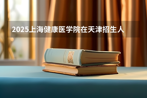 2025上海健康医学院在天津招生人数计划预测