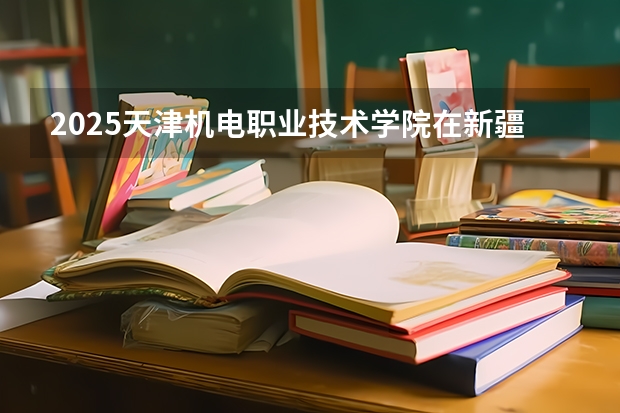 2025天津机电职业技术学院在新疆招生人数计划预测
