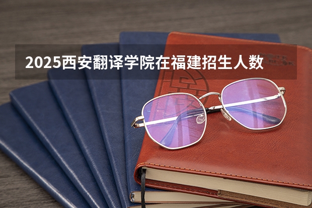 2025西安翻译学院在福建招生人数计划预测
