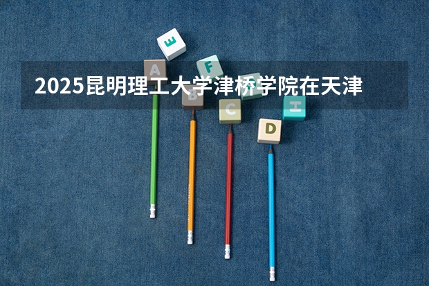2025昆明理工大学津桥学院在天津招生人数计划预测