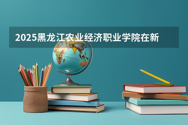 2025黑龙江农业经济职业学院在新疆招生人数计划预测