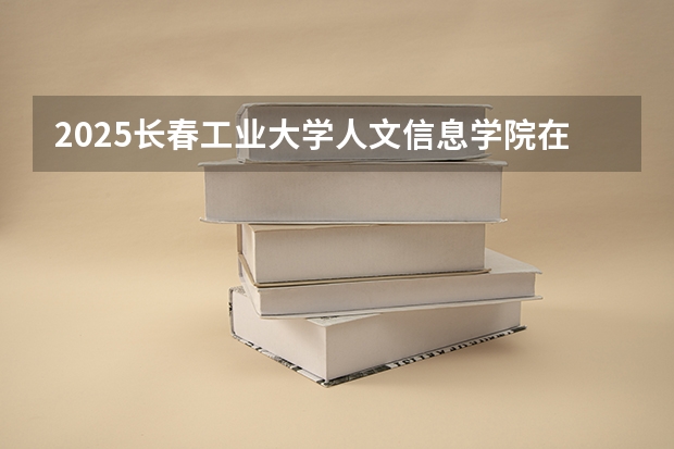 2025长春工业大学人文信息学院在天津招生人数计划预测