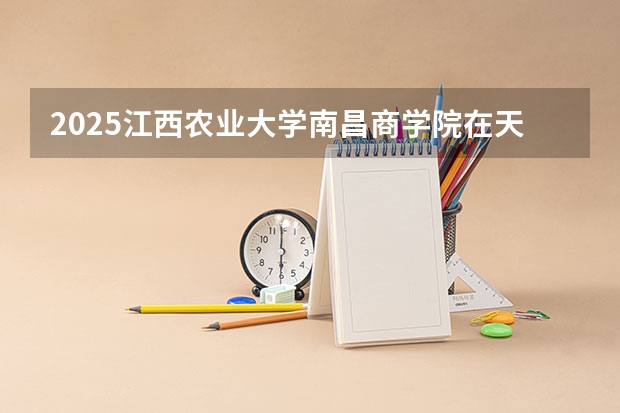 2025江西农业大学南昌商学院在天津招生人数计划预测