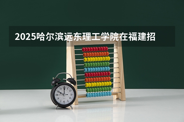 2025哈尔滨远东理工学院在福建招生人数计划预测