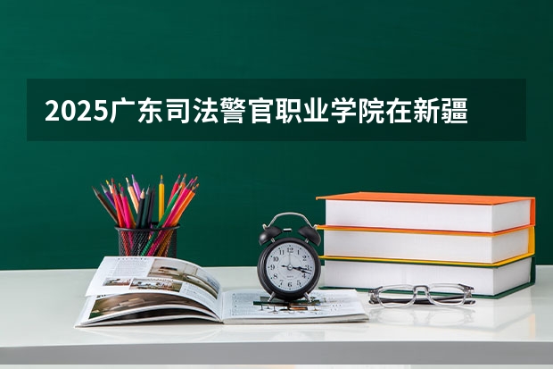 2025广东司法警官职业学院在新疆招生人数计划预测