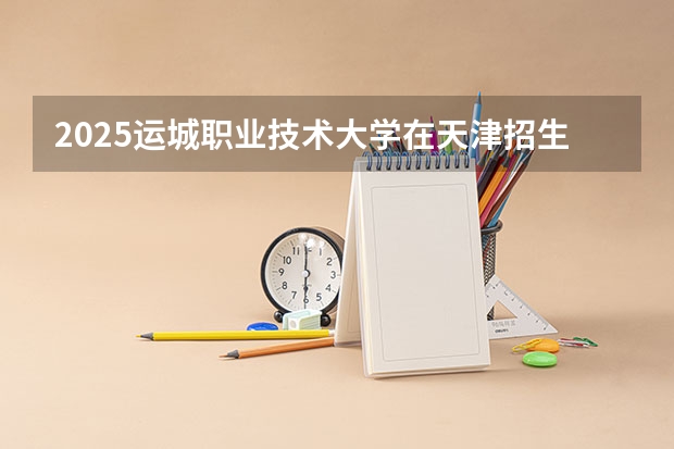 2025运城职业技术大学在天津招生人数计划预测