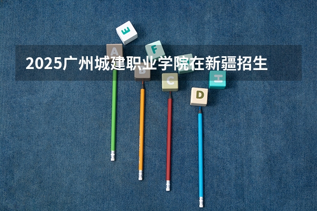 2025广州城建职业学院在新疆招生人数计划预测