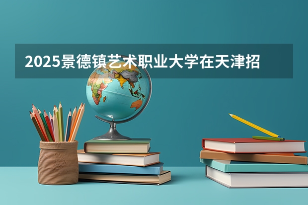 2025景德镇艺术职业大学在天津招生人数计划预测