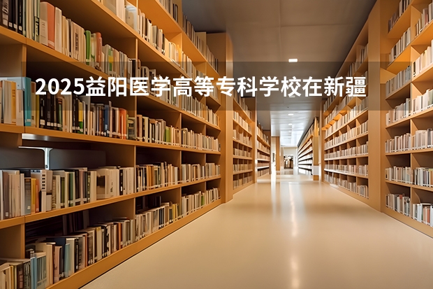 2025益阳医学高等专科学校在新疆招生人数计划预测