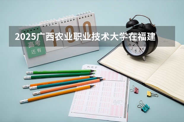 2025广西农业职业技术大学在福建招生人数计划预测