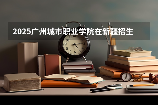 2025广州城市职业学院在新疆招生人数计划预测